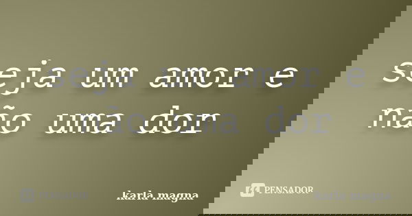 seja um amor e não uma dor... Frase de karla magna.