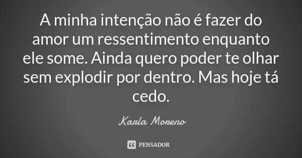 A minha intenção não é fazer do amor um ressentimento enquanto ele some. Ainda quero poder te olhar sem explodir por dentro. Mas hoje tá cedo.... Frase de Karla Moreno.