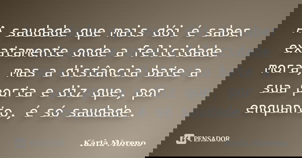 A saudade que mais dói é saber exatamente onde a felicidade mora, mas a distância bate a sua porta e diz que, por enquanto, é só saudade.... Frase de Karla Moreno.