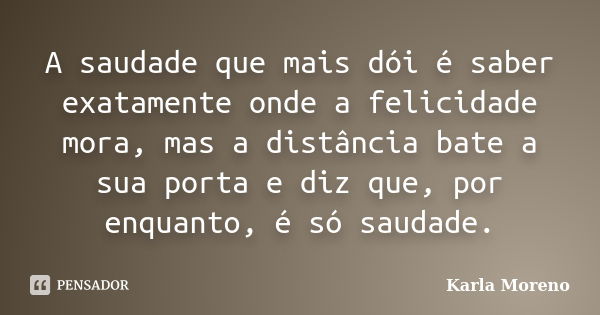 A saudade que mais dói é saber exatamente onde a felicidade mora, mas a distância bate a sua porta e diz que, por enquanto, é só saudade.... Frase de Karla Moreno.