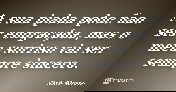 A sua piada pode não ser engraçada, mas o meu sorriso vai ser sempre sincero.... Frase de Karla Moreno.