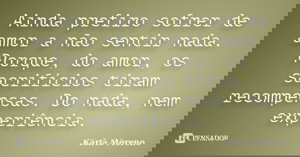 Ainda prefiro sofrer de amor a não sentir nada. Porque, do amor, os sacrifícios tiram recompensas. Do nada, nem experiência.... Frase de Karla Moreno.