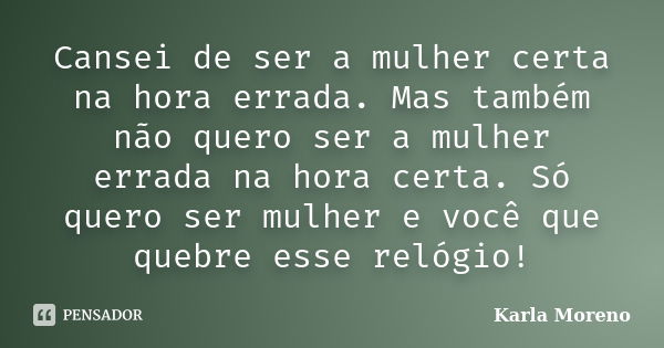 Cansei de ser a mulher certa na hora errada. Mas também não quero ser a mulher errada na hora certa. Só quero ser mulher e você que quebre esse relógio!... Frase de Karla Moreno.