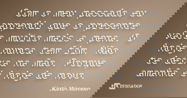 Com o meu passado eu aprendi que o presente vale muito mais a pena. O hoje nunca tem fim. Não te deixa na mão. Porque amanhã é hoje de novo.... Frase de Karla Moreno.