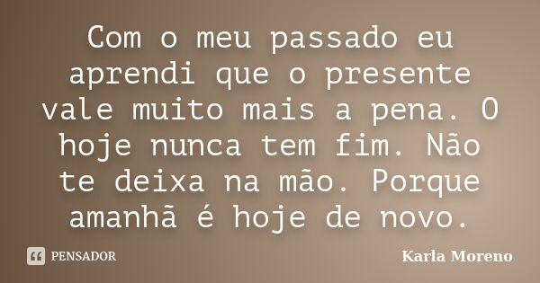 Com o meu passado eu aprendi que o presente vale muito mais a pena. O hoje nunca tem fim. Não te deixa na mão. Porque amanhã é hoje de novo.... Frase de Karla Moreno.