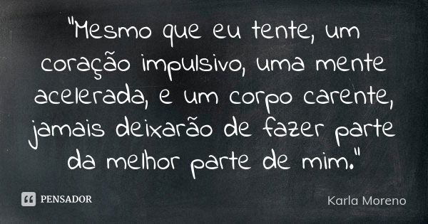 "Mesmo que eu tente, um coração impulsivo, uma mente acelerada, e um corpo carente, jamais deixarão de fazer parte da melhor parte de mim."... Frase de Karla Moreno.