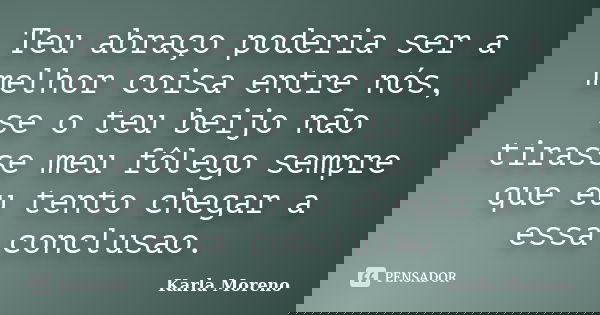 Teu abraço poderia ser a melhor coisa entre nós, se o teu beijo não tirasse meu fôlego sempre que eu tento chegar a essa conclusao.... Frase de Karla Moreno.