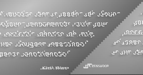 A musica tem o poder de levar qualquer pensamento ruim que possa existir dentro de mim, é como uma lavagem emocional e um tempero sentimental... Frase de Karla Moura.