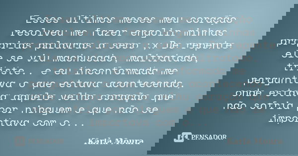 Esses ultimos meses meu coração resolveu me fazer engolir minhas proprias palavras a seco ;x De repente ele se viu machucado, maltratado, triste.. e eu inconfor... Frase de Karla Moura.