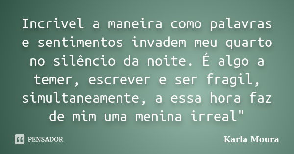 Incrivel a maneira como palavras e sentimentos invadem meu quarto no silêncio da noite. É algo a temer, escrever e ser fragil, simultaneamente, a essa hora faz ... Frase de Karla Moura.