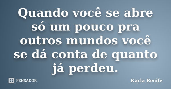 Quando você se abre só um pouco pra outros mundos você se dá conta de quanto já perdeu.... Frase de Karla Recife.