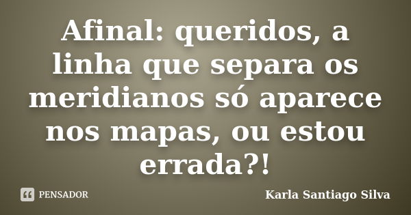 Afinal: queridos, a linha que separa os meridianos só aparece nos mapas, ou estou errada?!... Frase de Karla Santiago Silva.