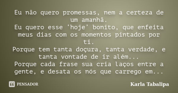 Eu não quero promessas, nem a certeza de um amanhã. Eu quero esse ‘hoje’ bonito, que enfeita meus dias com os momentos pintados por ti. Porque tem tanta doçura,... Frase de Karla Tabalipa.