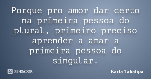 Porque pro amor dar certo na primeira pessoa do plural, primeiro preciso aprender a amar a primeira pessoa do singular.... Frase de Karla Tabalipa.