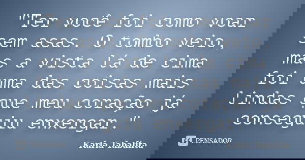 ‎"Ter você foi como voar sem asas. O tombo veio, mas a vista lá de cima foi uma das coisas mais lindas que meu coração já conseguiu enxergar."... Frase de Karla Tabalita.