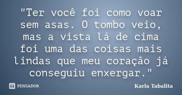 ‎"Ter você foi como voar sem asas. O tombo veio, mas a vista lá de cima foi uma das coisas mais lindas que meu coração já conseguiu enxergar."... Frase de Karla Tabalita.