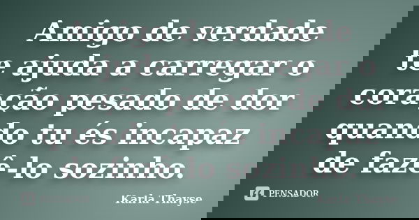 Amigo de verdade te ajuda a carregar o coração pesado de dor quando tu és incapaz de fazê-lo sozinho.... Frase de Karla Thayse.