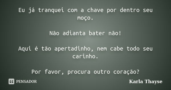 Eu já tranquei com a chave por dentro seu moço. Não adianta bater não! Aqui é tão apertadinho, nem cabe todo seu carinho. Por favor, procura outro coração?... Frase de Karla Thayse.