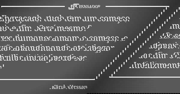 Engraçado, tudo tem um começo, meio e fim. Será mesmo? Os seres humanos amam o começo, e depois vão abandonando até chegar ao fim. O brilho inicial perde-se. In... Frase de Karla Verssan.