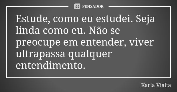 Estude, como eu estudei. Seja linda como eu. Não se preocupe em entender, viver ultrapassa qualquer entendimento.... Frase de Karla Vialta.