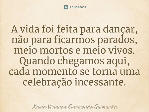 ⁠A vida foi feita para dançar, não para ficarmos parados, meio mortos e meio vivos. Quando chegamos aqui, cada momento se torna uma celebração incessante.... Frase de Karla Viviane e Evermondo Guimarães.