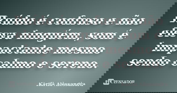 Ruído é confuso e não eleva ninguém, som é impactante mesmo sendo calmo e sereno.... Frase de Karlla Alessandra.
