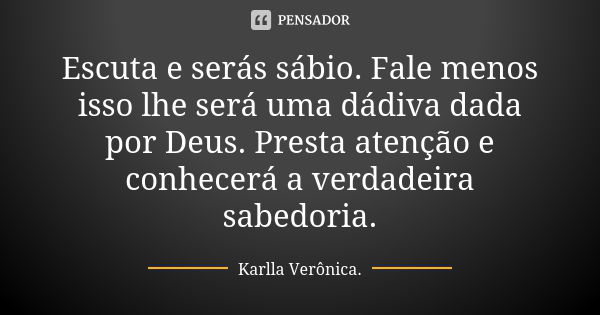 Escuta e serás sábio. Fale menos isso lhe será uma dádiva dada por Deus. Presta atenção e conhecerá a verdadeira sabedoria.... Frase de Karlla Verônica.