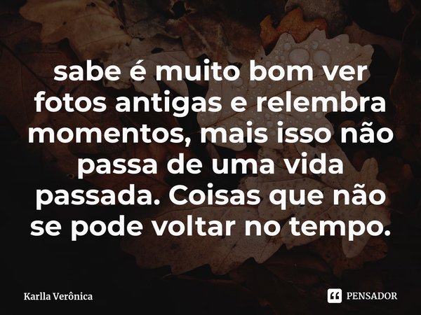 ⁠sabe é muito bom ver fotos antigas e relembra momentos, mais isso não passa de uma vida passada. Coisas que não se pode voltar no tempo.... Frase de Karlla Verônica.