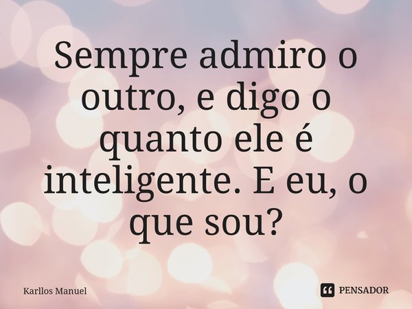 ⁠Sempre admiro o outro, e digo o quanto ele é inteligente. E eu, o que sou?... Frase de Karllos Manuel.