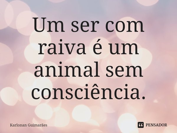 ⁠Um ser com raiva é um animal sem consciência.... Frase de Karlonan Guimarães.