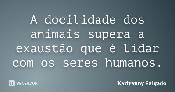 A docilidade dos animais supera a exaustão que é lidar com os seres humanos.... Frase de Karlyanny Salgado.