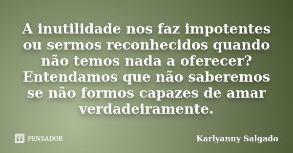 A inutilidade nos faz impotentes ou sermos reconhecidos quando não temos nada a oferecer? Entendamos que não saberemos se não formos capazes de amar verdadeiram... Frase de Karlyanny Salgado.