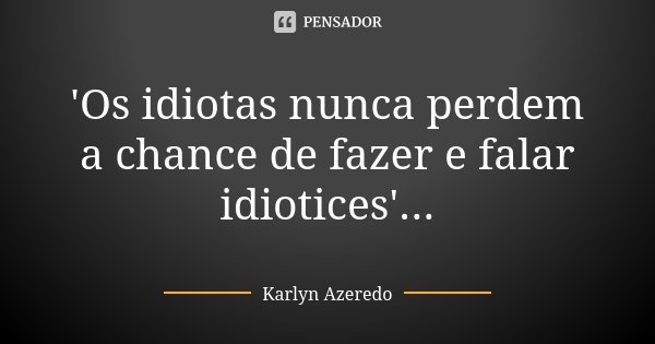 'Os idiotas nunca perdem a chance de fazer e falar idiotices'...... Frase de Karlyn Azeredo.