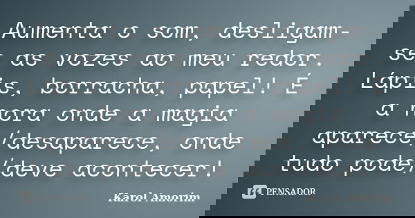 Aumenta o som, desligam-se as vozes ao meu redor. Lápis, borracha, papel! É a hora onde a magia aparece/desaparece, onde tudo pode/deve acontecer!... Frase de Karol Amorim.