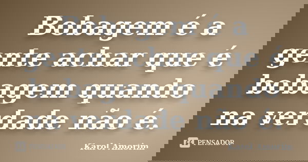 Bobagem é a gente achar que é bobagem quando na verdade não é.... Frase de Karol Amorim.