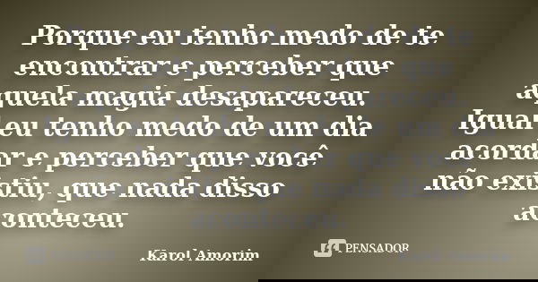 Porque eu tenho medo de te encontrar e perceber que aquela magia desapareceu. Igual eu tenho medo de um dia acordar e perceber que você não existiu, que nada di... Frase de Karol Amorim.