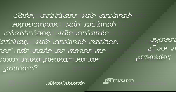 Sabe, atitudes vão criando esperanças, vão criando cicatrizes, vão criando expectativas, vão criando raízes. E se você não sabe ao menos me prender, como ousa p... Frase de Karol Amorim.