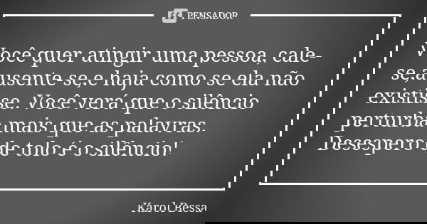Você quer atingir uma pessoa, cale-se,ausente-se,e haja como se ela não existisse. Você verá que o silêncio perturba mais que as palavras. Desespero de tolo é o... Frase de Karol Bessa.