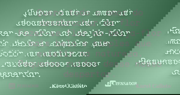 Quero todo o amor do desabrochar da flor Fazer-se flor do beija-flor mais belo e simples que existir na natureza. Pequenos ruídos desse nosso despertar.... Frase de Karol Calisto.