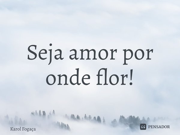 ⁠Seja amor por onde flor!... Frase de Karol Fogaça.