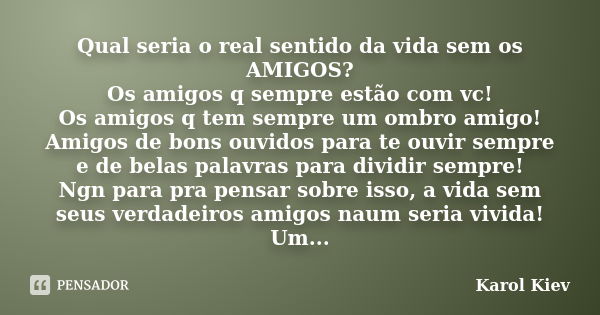 Qual seria o real sentido da vida sem os AMIGOS? Os amigos q sempre estão com vc! Os amigos q tem sempre um ombro amigo! Amigos de bons ouvidos para te ouvir se... Frase de Karol Kiev.