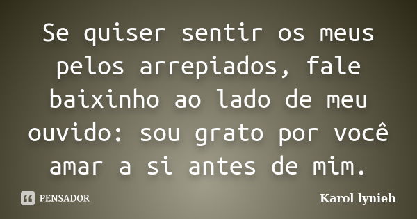 Se quiser sentir os meus pelos arrepiados, fale baixinho ao lado de meu ouvido: sou grato por você amar a si antes de mim.... Frase de karol lynieh.