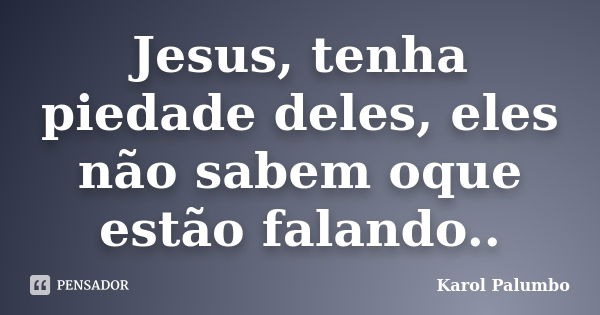 Jesus, tenha piedade deles, eles não sabem oque estão falando..... Frase de Karol Palumbo.