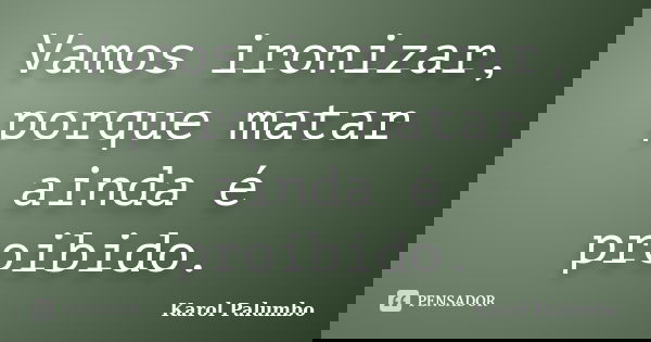 Vamos ironizar, porque matar ainda é proibido.... Frase de Karol Palumbo.