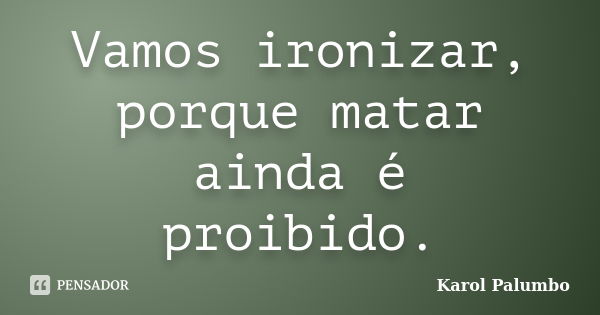 Vamos ironizar, porque matar ainda é proibido.... Frase de Karol Palumbo.