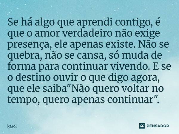 Se há algo que aprendi contigo, é que o amor verdadeiro não exige presença, ele apenas existe. Não se quebra, não se cansa, só muda de forma para continuar vive... Frase de Karol.