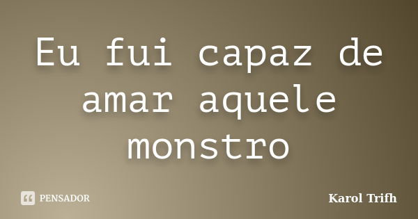 Eu fui capaz de amar aquele monstro... Frase de Karol Trifh.