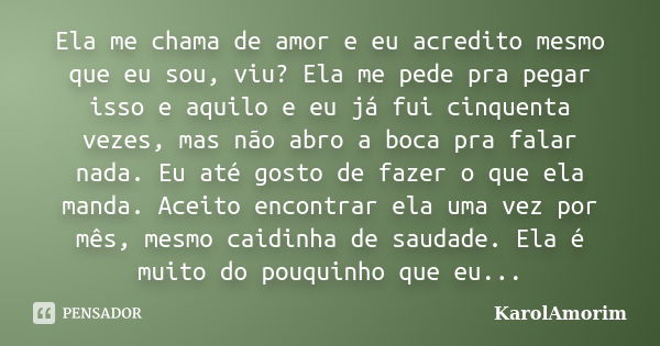 Ela me chama de amor e eu acredito mesmo que eu sou, viu? Ela me pede pra pegar isso e aquilo e eu já fui cinquenta vezes, mas não abro a boca pra falar nada. E... Frase de Karolamorim.