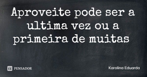 Aproveite pode ser a ultima vez ou a primeira de muitas... Frase de Karolina Eduarda.