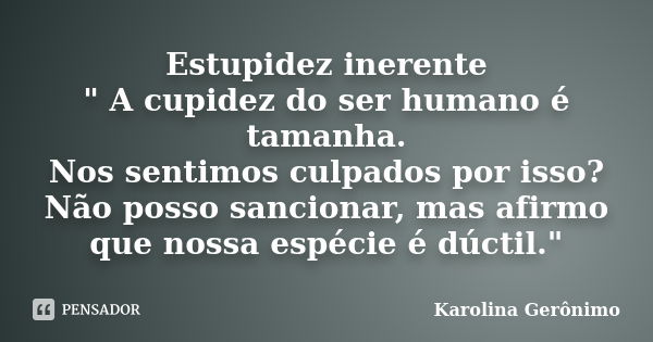 Estupidez inerente " A cupidez do ser humano é tamanha. Nos sentimos culpados por isso? Não posso sancionar, mas afirmo que nossa espécie é dúctil."... Frase de Karolina Gerônimo.